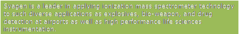 Text Box: Syagen is a leader in applying ionization mass spectrometer technology to such diverse applications as explosives, bio-weapon, and drug detection at airports as well as high performance life sciences instrumentation.